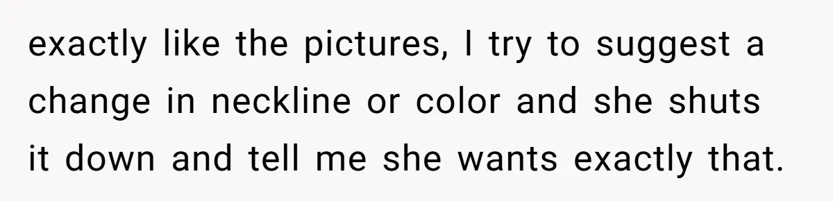 exactly like the pictures, I try to suggest a change in neckline or color and she shuts it down and tell me she wants exactly that.