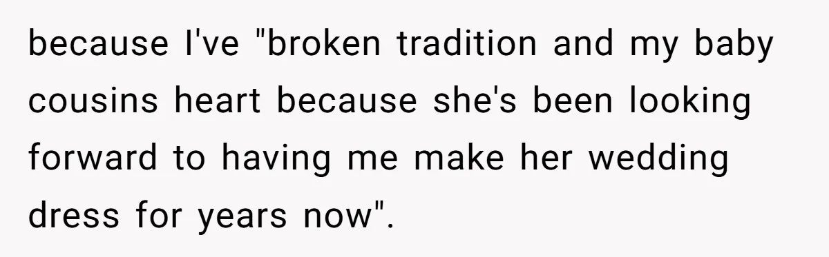 because I've "broken tradition and my baby cousins heart because she's been looking forward to having me make her wedding dress for years now".