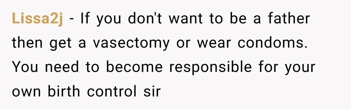 Lissa2j − If you don't want to be a father then get a vasectomy or wear condoms. You need to become responsible for your own birth control sir