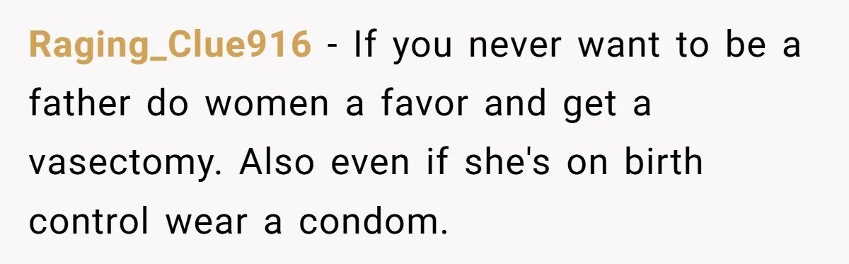 Raging_Clue916 − If you never want to be a father do women a favor and get a vasectomy. Also even if she's on birth control wear a condom.