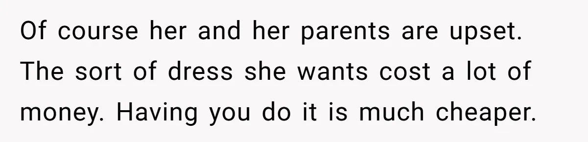 Of course her and her parents are upset. The sort of dress she wants cost a lot of money. Having you do it is much cheaper.