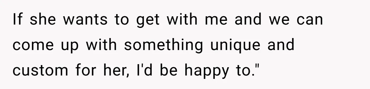 If she wants to get with me and we can come up with something unique and custom for her, I'd be happy to."