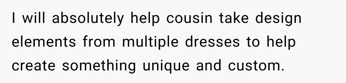 I will absolutely help cousin take design elements from multiple dresses to help create something unique and custom.