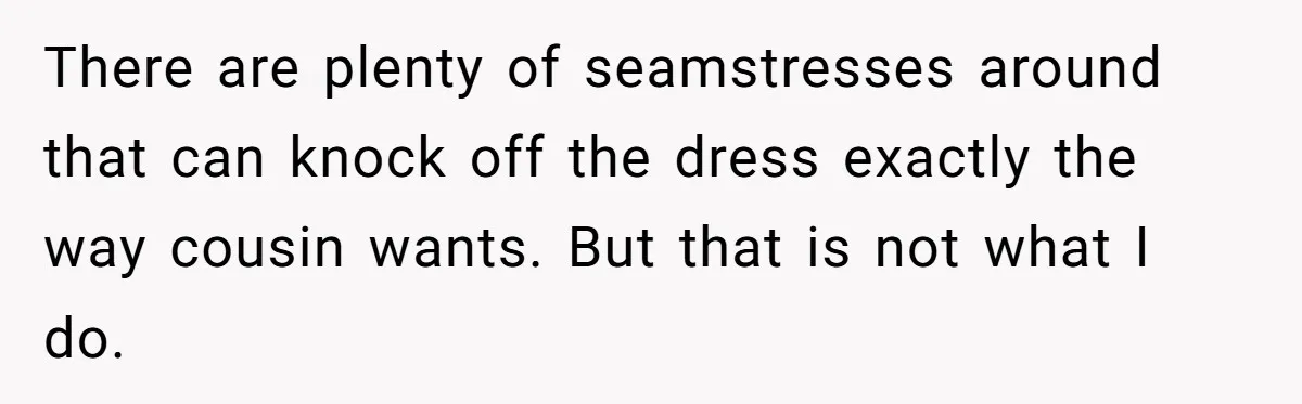 There are plenty of seamstresses around that can knock off the dress exactly the way cousin wants. But that is not what I do.
