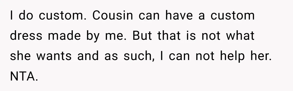 I do custom. Cousin can have a custom dress made by me. But that is not what she wants and as such, I can not help her. NTA.