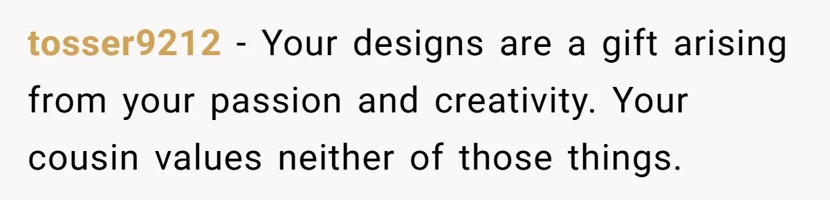 tosser9212 − Your designs are a gift arising from your passion and creativity. Your cousin values neither of those things.