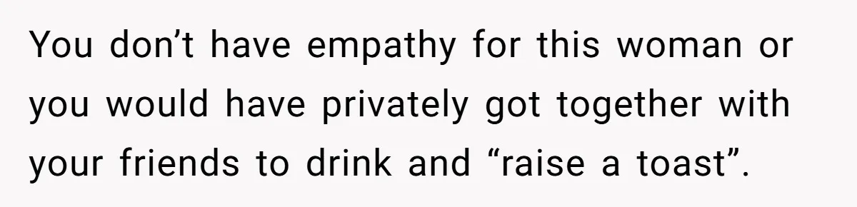 You don’t have empathy for this woman or you would have privately got together with your friends to drink and “raise a toast”.