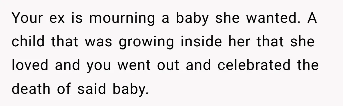 Your ex is mourning a baby she wanted. A child that was growing inside her that she loved and you went out and celebrated the death of said baby.