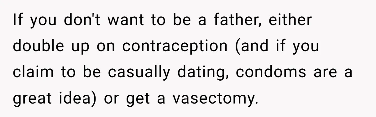 If you don't want to be a father, either double up on contraception (and if you claim to be casually dating, condoms are a great idea) or get a vasectomy.