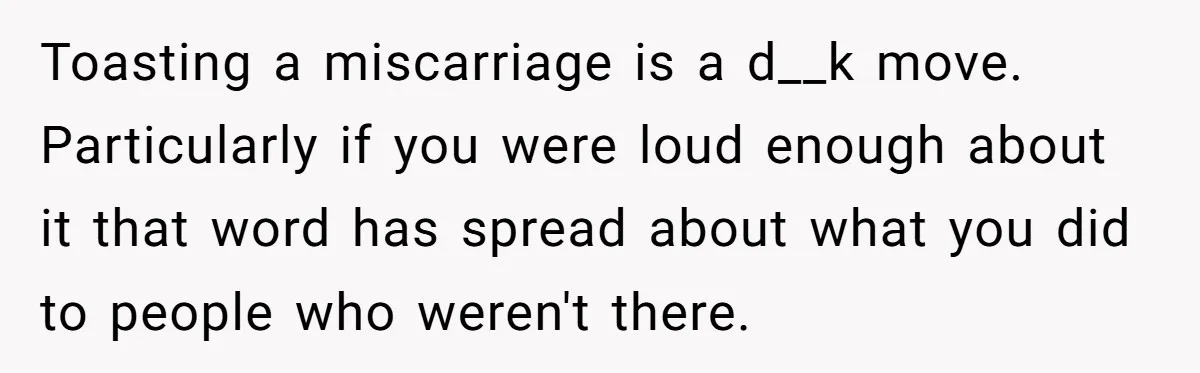 Toasting a miscarriage is a d__k move. Particularly if you were loud enough about it that word has spread about what you did to people who weren't there.