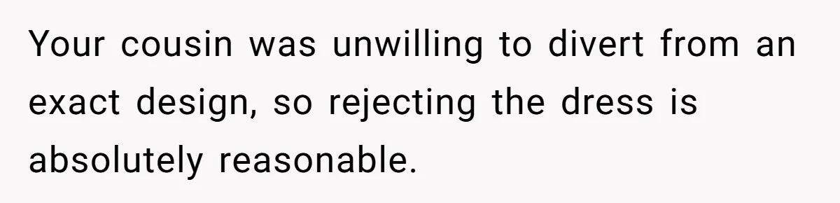 Your cousin was unwilling to divert from an exact design, so rejecting the dress is absolutely reasonable.