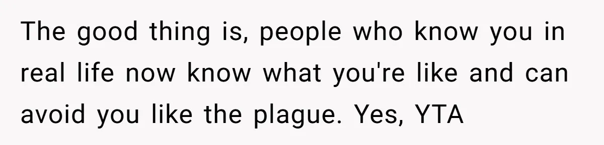 The good thing is, people who know you in real life now know what you're like and can avoid you like the plague. Yes, YTA