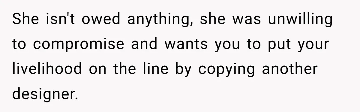 She isn't owed anything, she was unwilling to compromise and wants you to put your livelihood on the line by copying another designer.