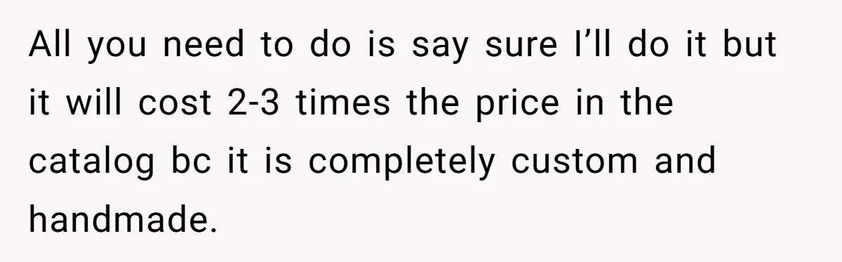 All you need to do is say sure I’ll do it but it will cost 2-3 times the price in the catalog bc it is completely custom and handmade.