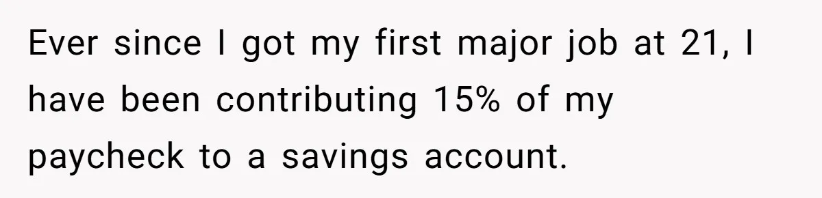 Ever since I got my first major job at 21, I have been contributing 15% of my paycheck to a savings account.