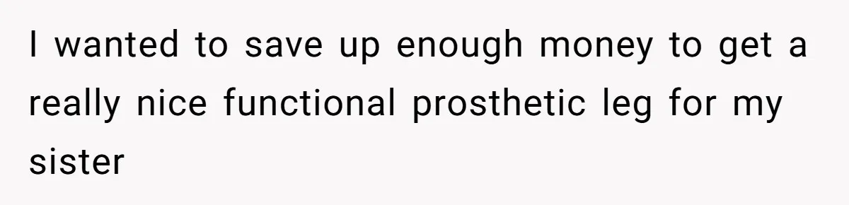 I wanted to save up enough money to get a really nice functional prosthetic leg for my sister