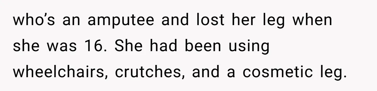 who’s an amputee and lost her leg when she was 16. She had been using wheelchairs, crutches, and a cosmetic leg.