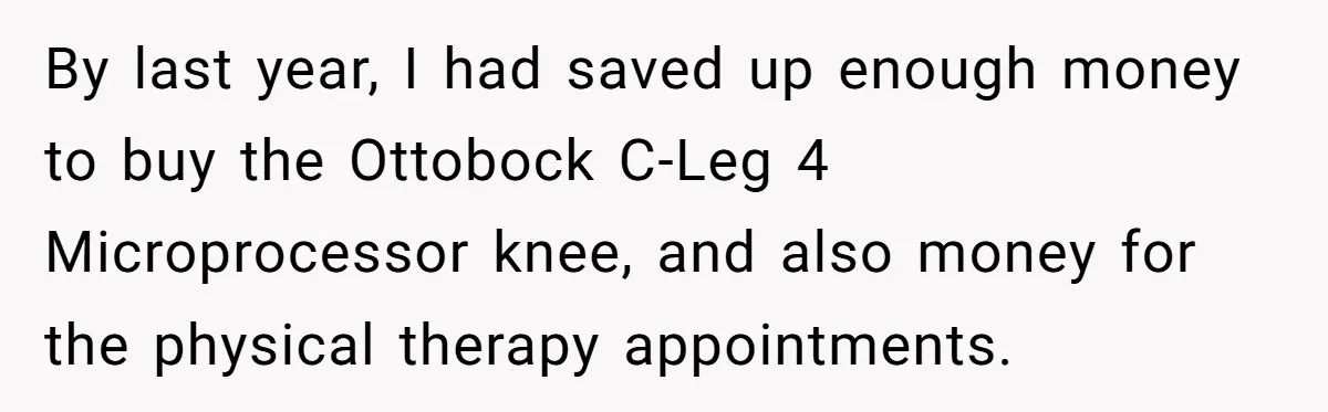 By last year, I had saved up enough money to buy the Ottobock C-Leg 4 Microprocessor knee, and also money for the physical therapy appointments.