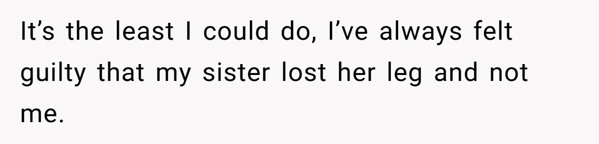 It’s the least I could do, I’ve always felt guilty that my sister lost her leg and not me.