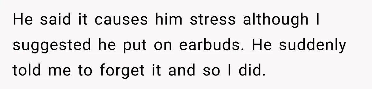 He said it causes him stress although I suggested he put on earbuds. He suddenly told me to forget it and so I did.