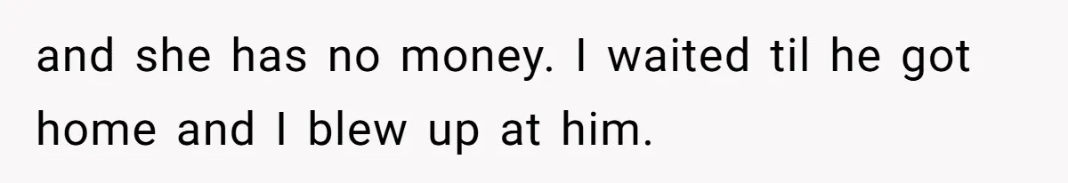 and she has no money. I waited til he got home and I blew up at him.