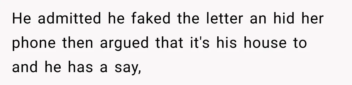 He admitted he faked the letter an hid her phone then argued that it's his house to and he has a say,
