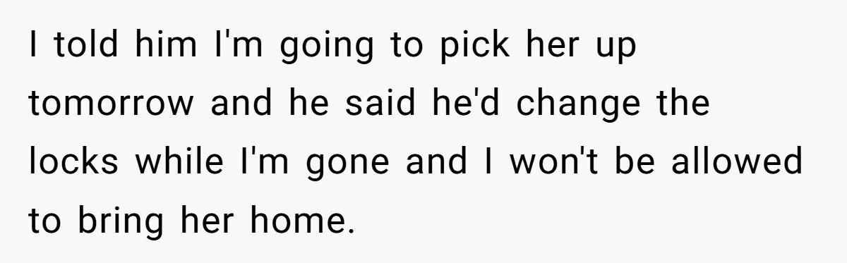 I told him I'm going to pick her up tomorrow and he said he'd change the locks while I'm gone and I won't be allowed to bring her home.