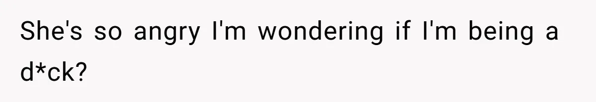 She's so angry I'm wondering if I'm being a d*ck?