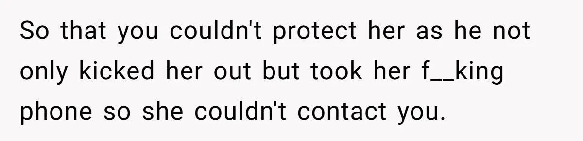 So that you couldn't protect her as he not only kicked her out but took her f__king phone so she couldn't contact you.