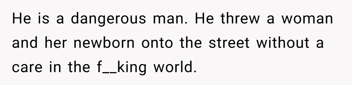 He is a dangerous man. He threw a woman and her newborn onto the street without a care in the f__king world.