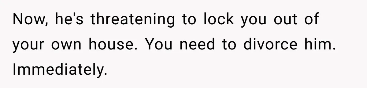 Now, he's threatening to lock you out of your own house. You need to divorce him. Immediately.