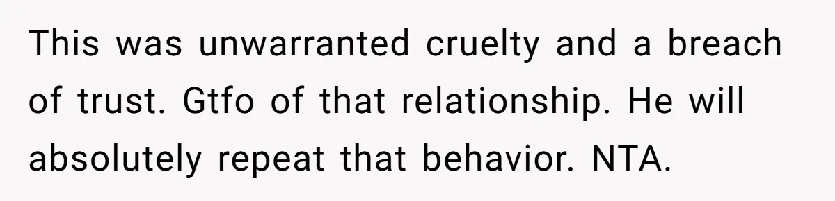 This was unwarranted cruelty and a breach of trust. Gtfo of that relationship. He will absolutely repeat that behavior. NTA.