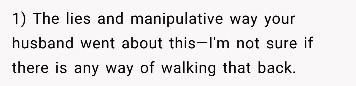 1) The lies and manipulative way your husband went about this—I'm not sure if there is any way of walking that back.