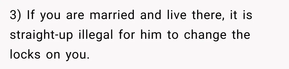 3) If you are married and live there, it is straight-up illegal for him to change the locks on you.