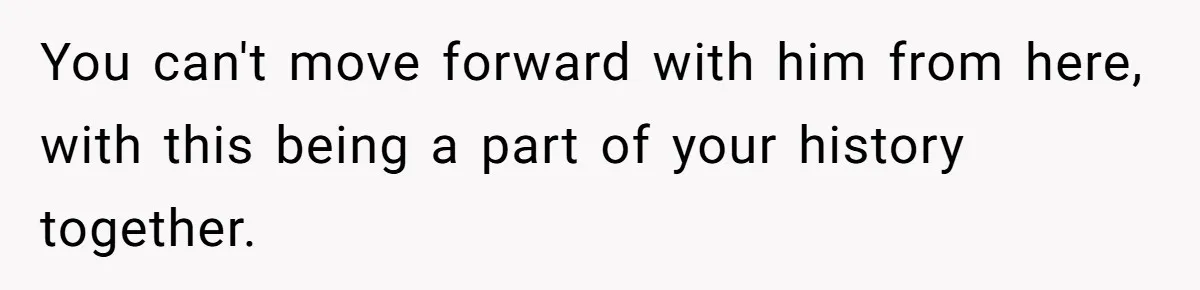 You can't move forward with him from here, with this being a part of your history together.