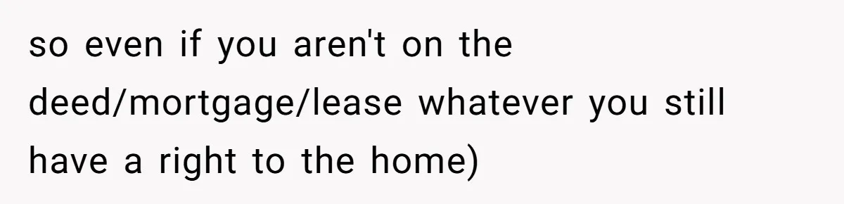 so even if you aren't on the deed/mortgage/lease whatever you still have a right to the home)