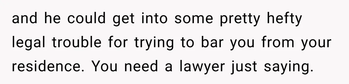 and he could get into some pretty hefty legal trouble for trying to bar you from your residence. You need a lawyer just saying.