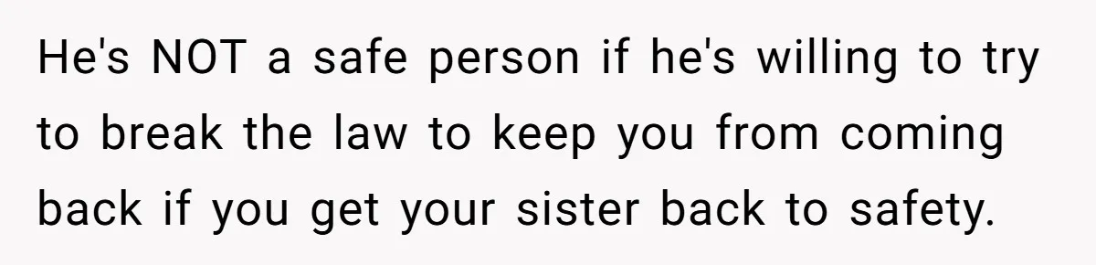 He's NOT a safe person if he's willing to try to break the law to keep you from coming back if you get your sister back to safety.