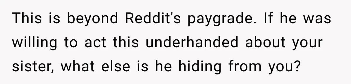 This is beyond Reddit's paygrade. If he was willing to act this underhanded about your sister, what else is he hiding from you?