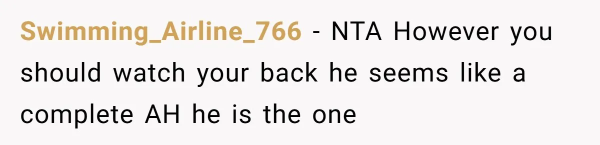 Swimming_Airline_766 − NTA However you should watch your back he seems like a complete AH he is the one