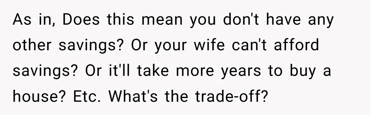 As in, Does this mean you don't have any other savings? Or your wife can't afford savings? Or it'll take more years to buy a house? Etc. What's the trade-off?