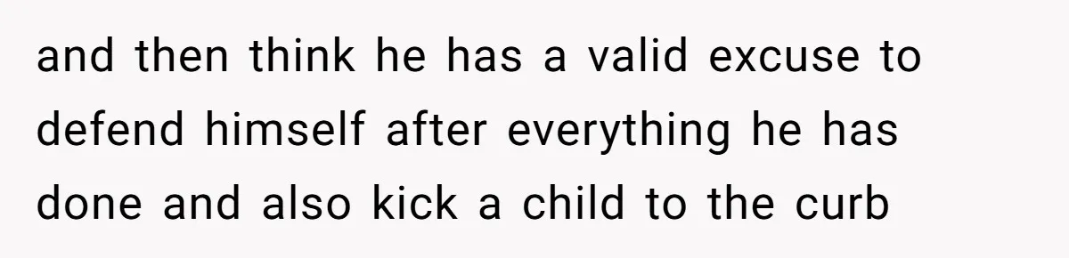 and then think he has a valid excuse to defend himself after everything he has done and also kick a child to the curb