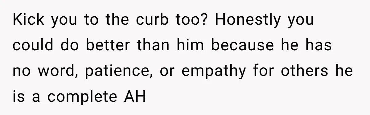 Kick you to the curb too? Honestly you could do better than him because he has no word, patience, or empathy for others he is a complete AH