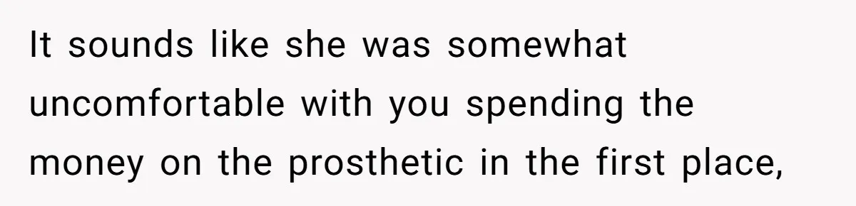 It sounds like she was somewhat uncomfortable with you spending the money on the prosthetic in the first place,