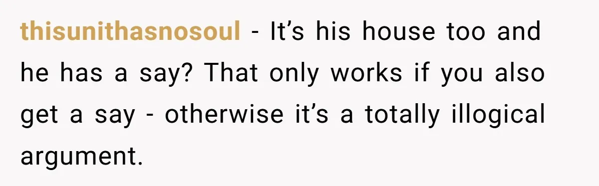 thisunithasnosoul − It’s his house too and he has a say? That only works if you also get a say - otherwise it’s a totally illogical argument.