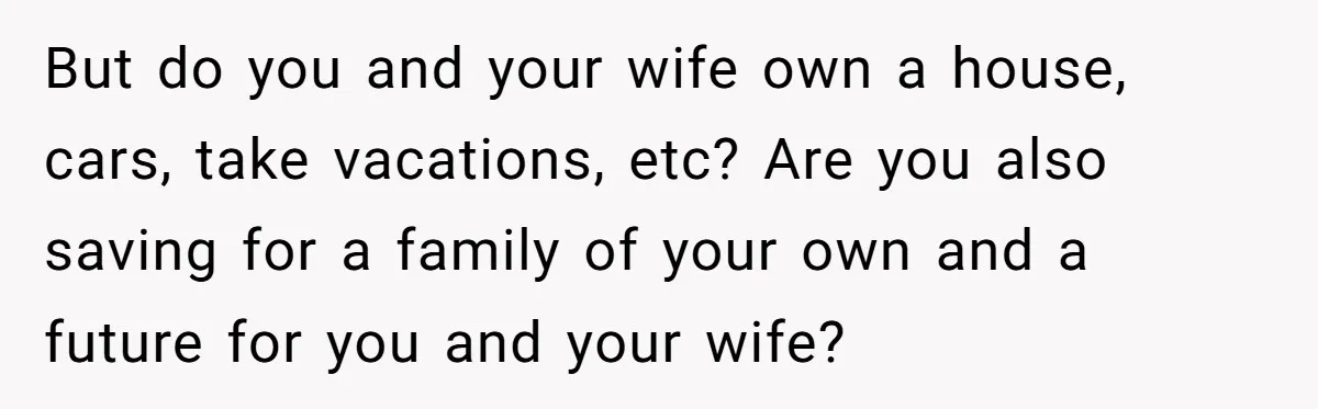 But do you and your wife own a house, cars, take vacations, etc? Are you also saving for a family of your own and a future for you and your...