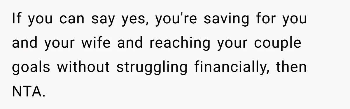 If you can say yes, you're saving for you and your wife and reaching your couple goals without struggling financially, then NTA.