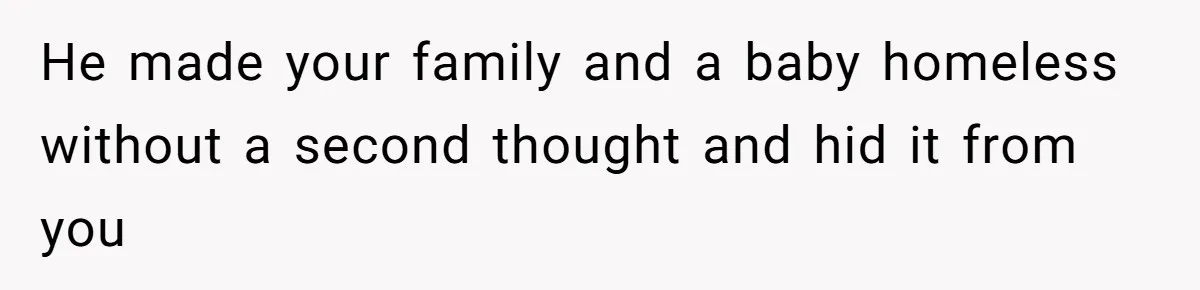 He made your family and a baby homeless without a second thought and hid it from you