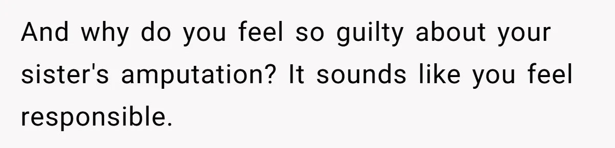 And why do you feel so guilty about your sister's amputation? It sounds like you feel responsible.