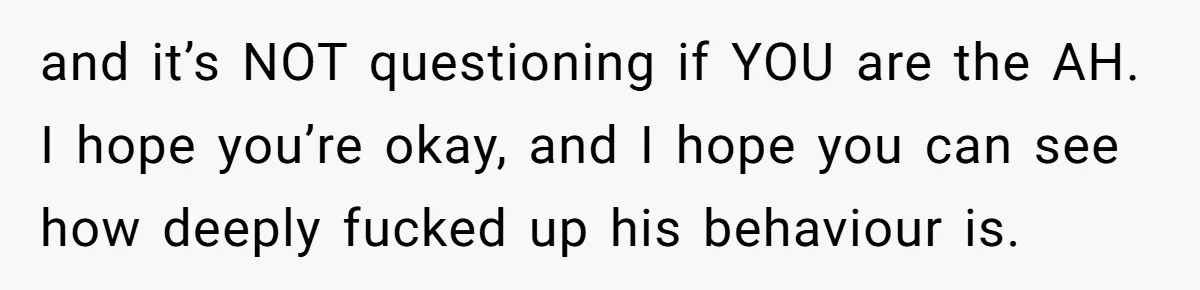 and it’s NOT questioning if YOU are the AH. I hope you’re okay, and I hope you can see how deeply fucked up his behaviour is.